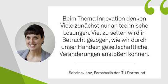 Foto der sfs-Forscherin Sabrina Janz mit einem Zitat zur Bedeutung von sozialen Innovationen von ihr. Das Zitat ist: "Beim Thema Innovation denken viele zunächst nur an technische Lösungen. Viel zu selten wird in Betracht gezogen, wie wir durch unser Handeln gesellschaftliche Veränderungen anstoßen können."